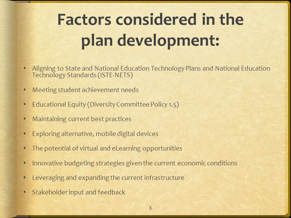 Factors considered in the plan development: Aligning to State and National Education Technology Plans and National Education Technology Standards (ISTE-NETS) Meeting student achievement needs Educational Equity (Diversity Committee Policy 1.5) Maintaining current best practices Exploring alternative, mobile digital devices The potential of virtual and eLearning opportunities Innovative budgeting strategies given the current economic conditions Leveraging and expanding the current infrastructure Stakeholder input and feedback 5