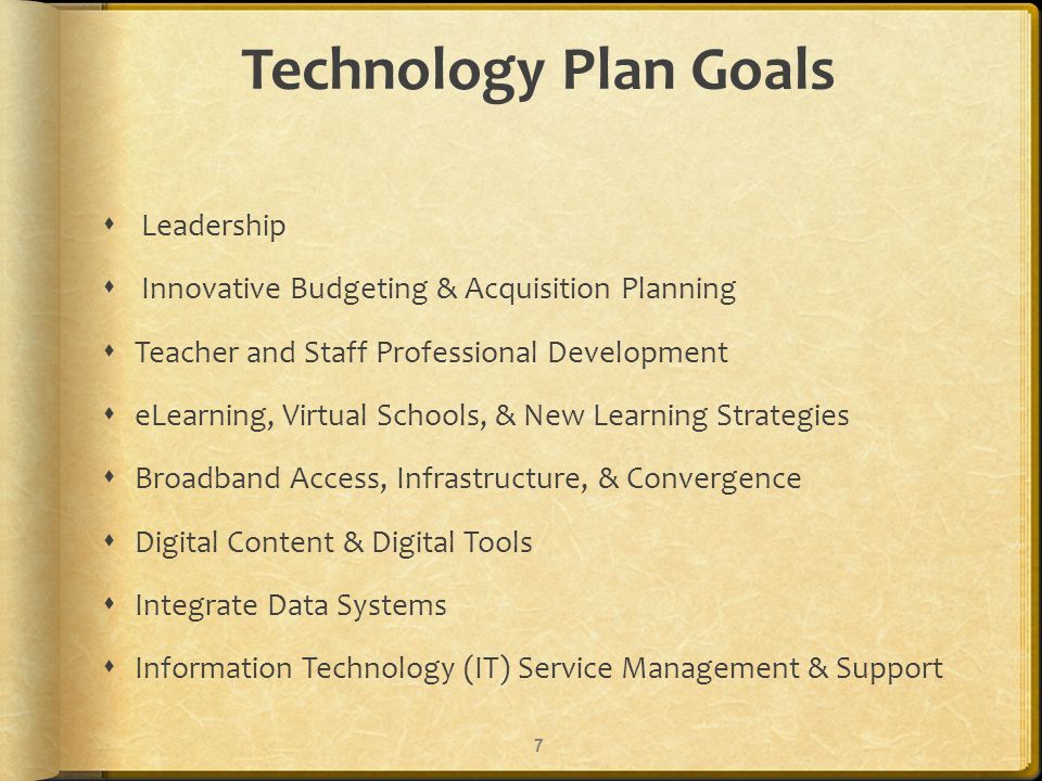 Technology Plan Goals Leadership Innovative Budgeting & Acquisition Planning Teacher and Staff Professional Development eLearning, Virtual Schools, & New Learning Strategies Broadband Access, Infrastructure, & Convergence Digital Content & Digital Tools Integrate Data Systems Information Technology (IT) Service Management & Support 7