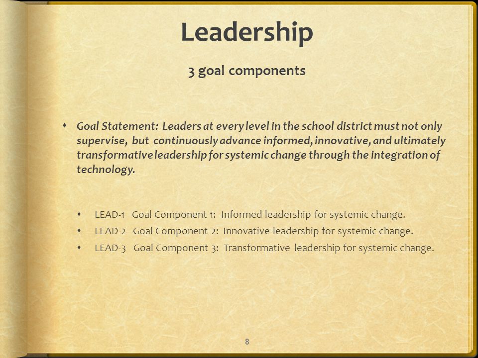 Leadership 3 goal components Goal Statement: Leaders at every level in the school district must not only supervise, but continuously advance informed, innovative, and ultimately transformative leadership for systemic change through the integration of technology.