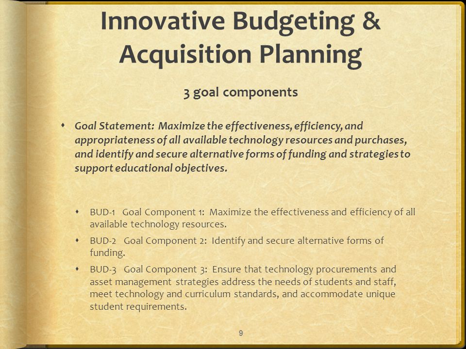 Innovative Budgeting & Acquisition Planning 3 goal components Goal Statement: Maximize the effectiveness, efficiency, and appropriateness of all available technology resources and purchases, and identify and secure alternative forms of funding and strategies to support educational objectives.