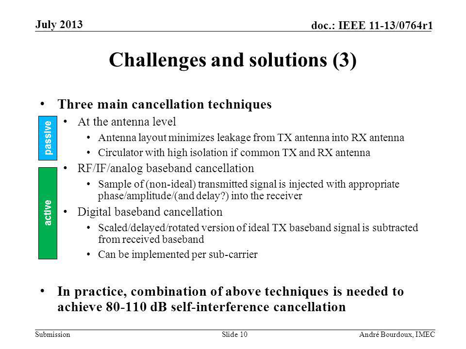 Submission doc.: IEEE 11-13/0764r1 Challenges and solutions (3) Three main cancellation techniques At the antenna level Antenna layout minimizes leakage from TX antenna into RX antenna Circulator with high isolation if common TX and RX antenna RF/IF/analog baseband cancellation Sample of (non-ideal) transmitted signal is injected with appropriate phase/amplitude/(and delay ) into the receiver Digital baseband cancellation Scaled/delayed/rotated version of ideal TX baseband signal is subtracted from received baseband Can be implemented per sub-carrier In practice, combination of above techniques is needed to achieve dB self-interference cancellation Slide 10André Bourdoux, IMEC July 2013 passive active