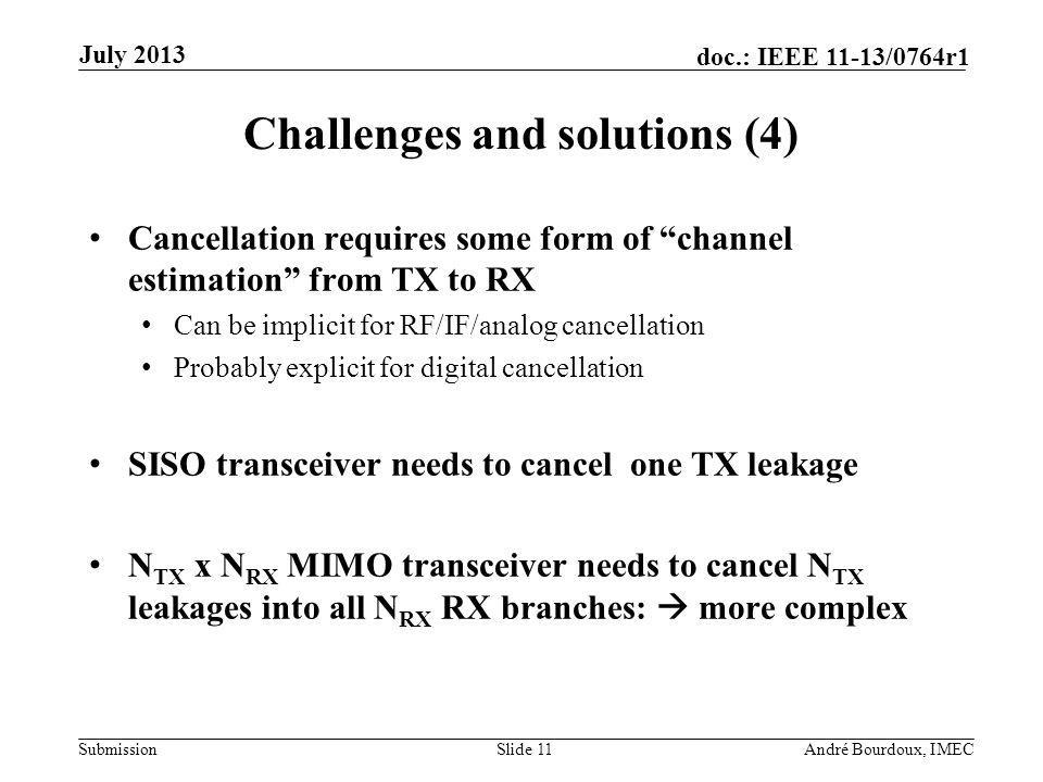 Submission doc.: IEEE 11-13/0764r1 Challenges and solutions (4) Cancellation requires some form of channel estimation from TX to RX Can be implicit for RF/IF/analog cancellation Probably explicit for digital cancellation SISO transceiver needs to cancel one TX leakage N TX x N RX MIMO transceiver needs to cancel N TX leakages into all N RX RX branches: more complex Slide 11André Bourdoux, IMEC July 2013