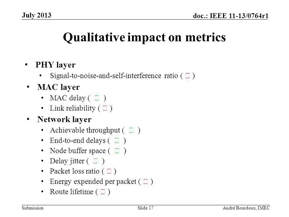 Submission doc.: IEEE 11-13/0764r1 Qualitative impact on metrics PHY layer Signal-to-noise-and-self-interference ratio ( ) MAC layer MAC delay ( ) Link reliability ( ) Network layer Achievable throughput ( ) End-to-end delays ( ) Node buffer space ( ) Delay jitter ( ) Packet loss ratio ( ) Energy expended per packet ( ) Route lifetime ( ) Slide 17André Bourdoux, IMEC July 2013