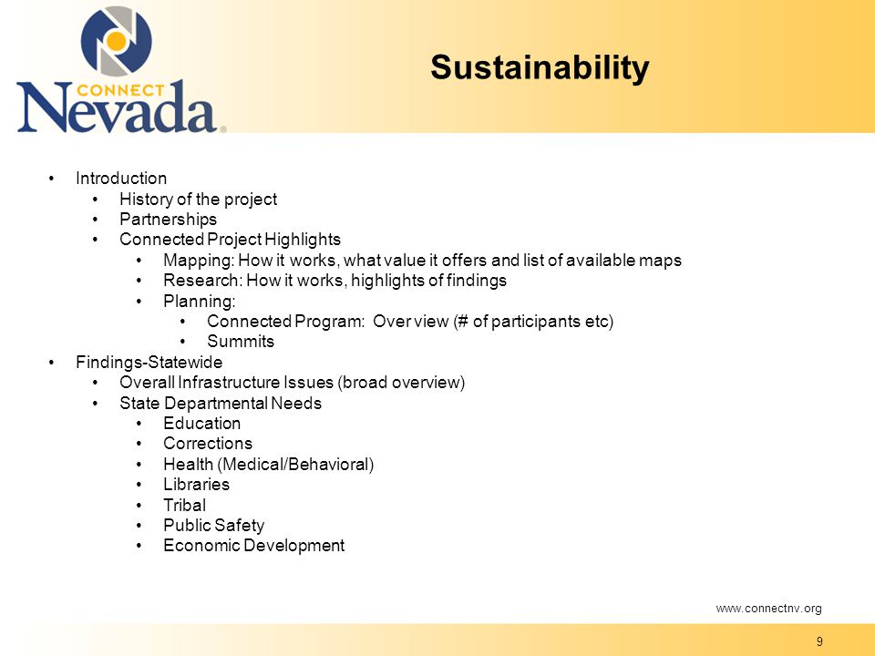 9 Sustainability Introduction History of the project Partnerships Connected Project Highlights Mapping: How it works, what value it offers and list of available maps Research: How it works, highlights of findings Planning: Connected Program: Over view (# of participants etc) Summits Findings-Statewide Overall Infrastructure Issues (broad overview) State Departmental Needs Education Corrections Health (Medical/Behavioral) Libraries Tribal Public Safety Economic Development