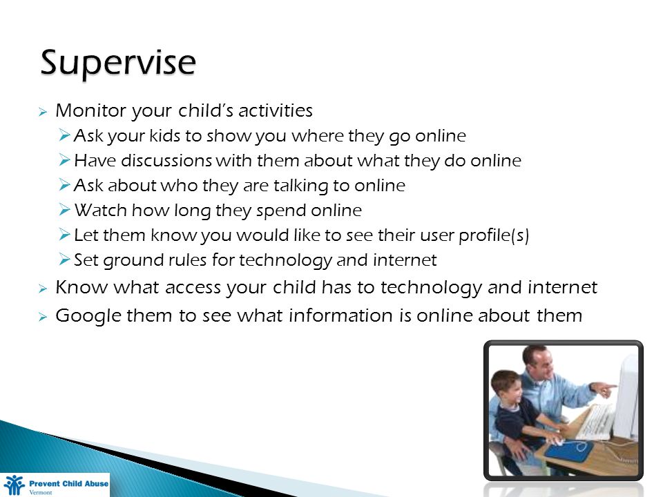 Monitor your childs activities Ask your kids to show you where they go online Have discussions with them about what they do online Ask about who they are talking to online Watch how long they spend online Let them know you would like to see their user profile(s) Set ground rules for technology and internet Know what access your child has to technology and internet Google them to see what information is online about them