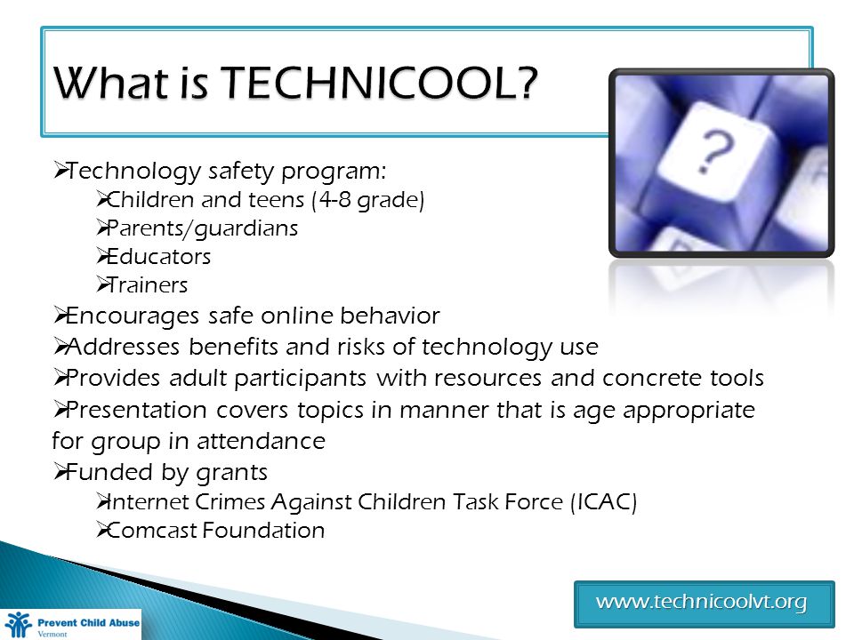 Technology safety program: Children and teens (4-8 grade) Parents/guardians Educators Trainers Encourages safe online behavior Addresses benefits and risks of technology use Provides adult participants with resources and concrete tools Presentation covers topics in manner that is age appropriate for group in attendance Funded by grants Internet Crimes Against Children Task Force (ICAC) Comcast Foundation