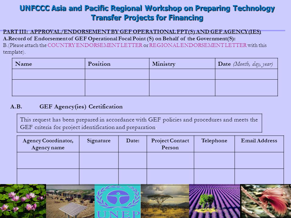 UNFCCC Asia and Pacific Regional Workshop on Preparing Technology Transfer Projects for Financing PART III: APPROVAL/ENDORSEMENT BY GEF OPERATIONAL FPT(S) AND GEF AGENCY(IES) A.Record of Endorsement of GEF Operational Focal Point (S) on Behalf of the Government(S): B.(Please attach the COUNTRY ENDORSEMENT LETTER or REGIONAL ENDORSEMENT LETTER with this template).