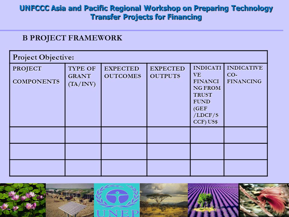 UNFCCC Asia and Pacific Regional Workshop on Preparing Technology Transfer Projects for Financing Project Objective: PROJECT COMPONENTS TYPE OF GRANT (TA/INV) EXPECTED OUTCOMES EXPECTED OUTPUTS INDICATI VE FINANCI NG FROM TRUST FUND (GEF /LDCF/S CCF) US$ INDICATIVE CO- FINANCING B PROJECT FRAMEWORK