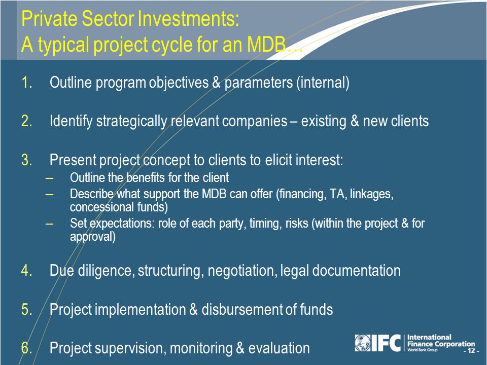 Outline program objectives & parameters (internal) 2.Identify strategically relevant companies – existing & new clients 3.Present project concept to clients to elicit interest: – Outline the benefits for the client – Describe what support the MDB can offer (financing, TA, linkages, concessional funds) – Set expectations: role of each party, timing, risks (within the project & for approval) 4.Due diligence, structuring, negotiation, legal documentation 5.Project implementation & disbursement of funds 6.Project supervision, monitoring & evaluation Private Sector Investments: A typical project cycle for an MDB…