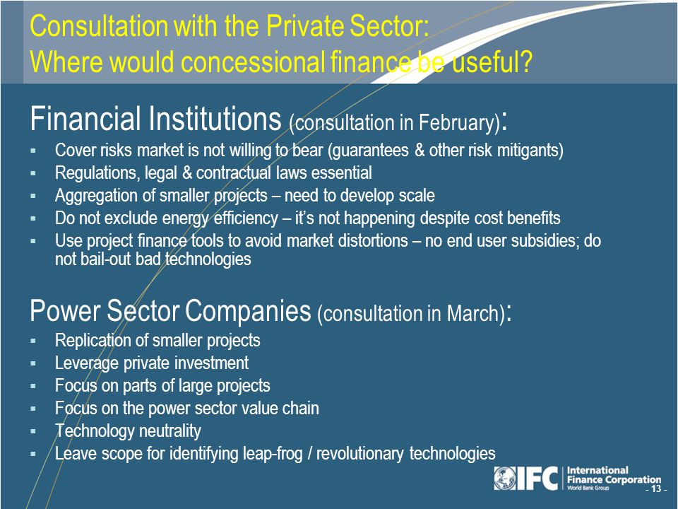 Financial Institutions (consultation in February) : Cover risks market is not willing to bear (guarantees & other risk mitigants) Regulations, legal & contractual laws essential Aggregation of smaller projects – need to develop scale Do not exclude energy efficiency – its not happening despite cost benefits Use project finance tools to avoid market distortions – no end user subsidies; do not bail-out bad technologies Power Sector Companies (consultation in March) : Replication of smaller projects Leverage private investment Focus on parts of large projects Focus on the power sector value chain Technology neutrality Leave scope for identifying leap-frog / revolutionary technologies Consultation with the Private Sector: Where would concessional finance be useful