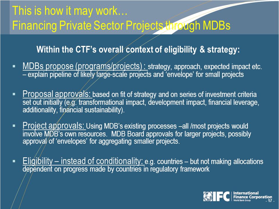This is how it may work… Financing Private Sector Projects through MDBs Within the CTFs overall context of eligibility & strategy: MDBs propose (programs/projects) : strategy, approach, expected impact etc.