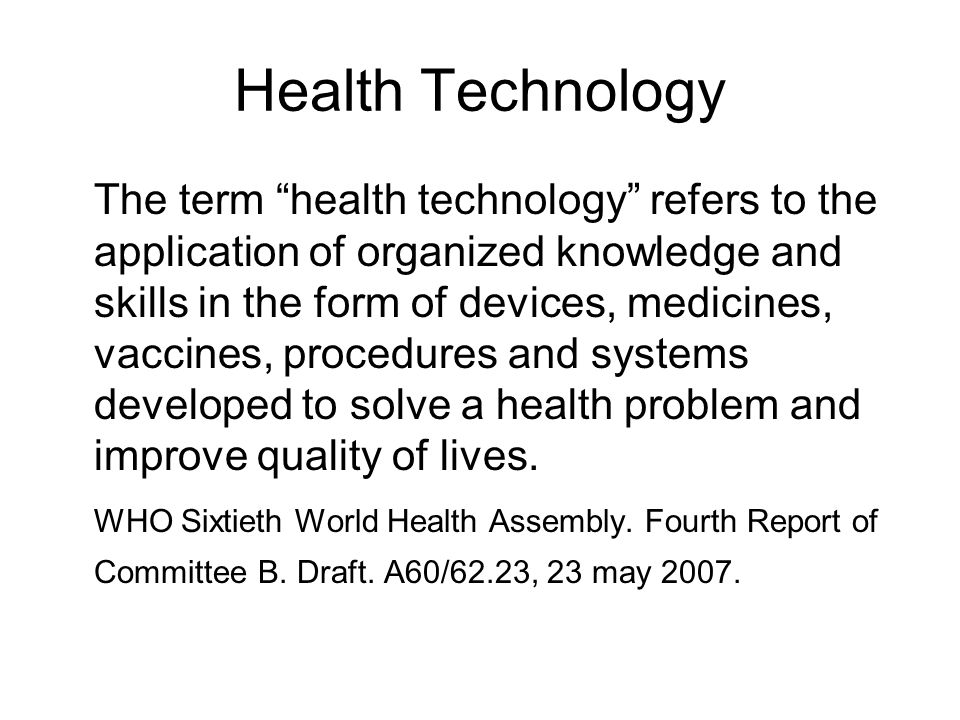 Health Technology The term health technology refers to the application of organized knowledge and skills in the form of devices, medicines, vaccines, procedures and systems developed to solve a health problem and improve quality of lives.