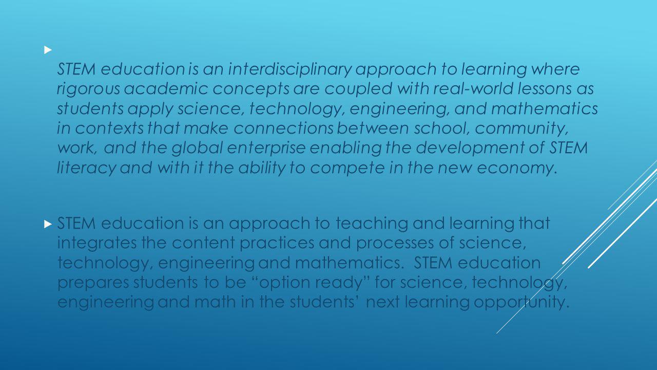 STEM education is an interdisciplinary approach to learning where rigorous academic concepts are coupled with real-world lessons as students apply science, technology, engineering, and mathematics in contexts that make connections between school, community, work, and the global enterprise enabling the development of STEM literacy and with it the ability to compete in the new economy.