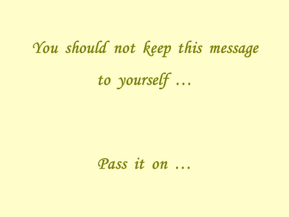You should not keep this message to yourself … Pass it on …