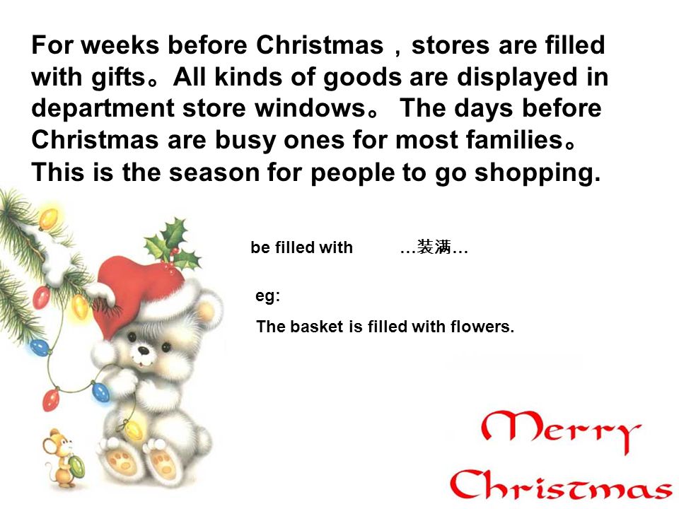 For weeks before Christmas stores are filled with gifts All kinds of goods are displayed in department store windows The days before Christmas are busy ones for most families This is the season for people to go shopping.