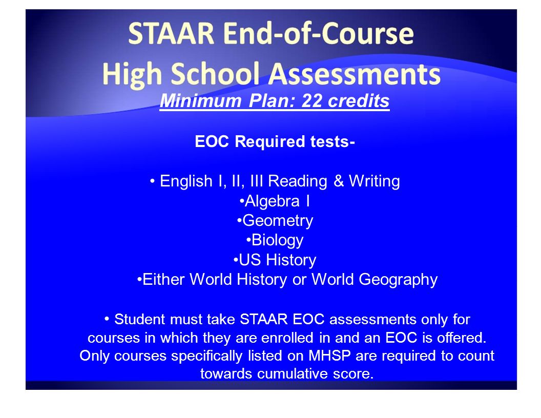 Minimum Plan: 22 credits EOC Required tests- English I, II, III Reading & Writing Algebra I Geometry Biology US History Either World History or World Geography Student must take STAAR EOC assessments only for courses in which they are enrolled in and an EOC is offered.