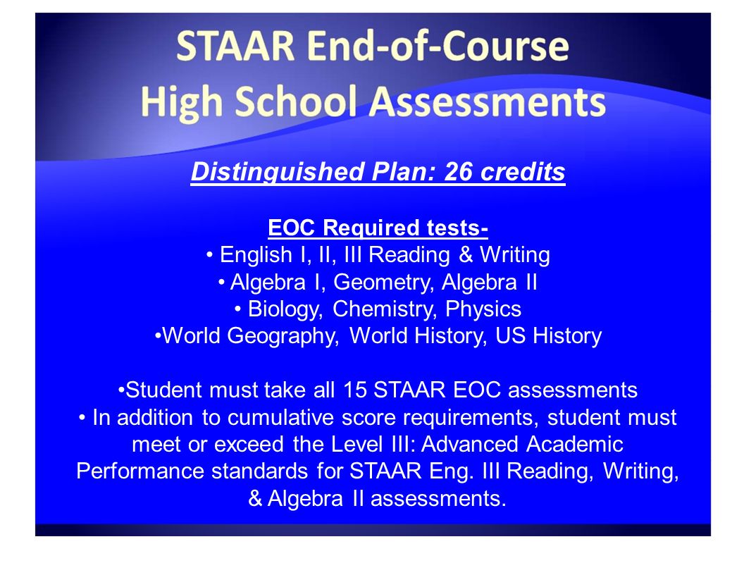 Distinguished Plan: 26 credits EOC Required tests- English I, II, III Reading & Writing Algebra I, Geometry, Algebra II Biology, Chemistry, Physics World Geography, World History, US History Student must take all 15 STAAR EOC assessments In addition to cumulative score requirements, student must meet or exceed the Level III: Advanced Academic Performance standards for STAAR Eng.