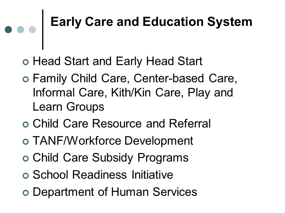 Early Care and Education System Head Start and Early Head Start Family Child Care, Center-based Care, Informal Care, Kith/Kin Care, Play and Learn Groups Child Care Resource and Referral TANF/Workforce Development Child Care Subsidy Programs School Readiness Initiative Department of Human Services