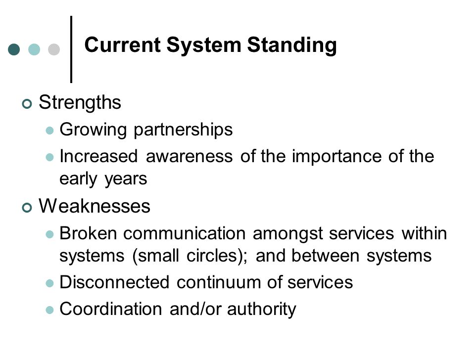 Current System Standing Strengths Growing partnerships Increased awareness of the importance of the early years Weaknesses Broken communication amongst services within systems (small circles); and between systems Disconnected continuum of services Coordination and/or authority