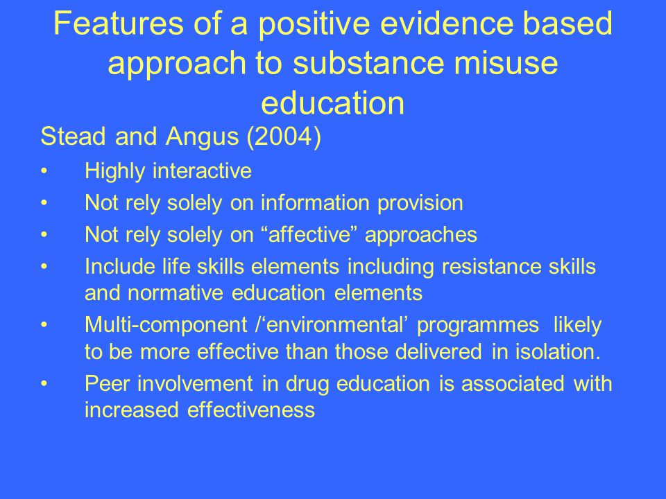Features of a positive evidence based approach to substance misuse education Stead and Angus (2004) Highly interactive Not rely solely on information provision Not rely solely on affective approaches Include life skills elements including resistance skills and normative education elements Multi-component /environmental programmes likely to be more effective than those delivered in isolation.