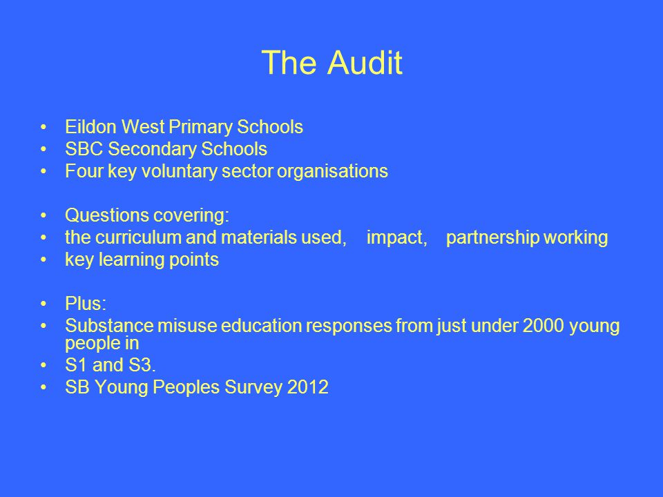 The Audit Eildon West Primary Schools SBC Secondary Schools Four key voluntary sector organisations Questions covering: the curriculum and materials used, impact, partnership working key learning points Plus: Substance misuse education responses from just under 2000 young people in S1 and S3.