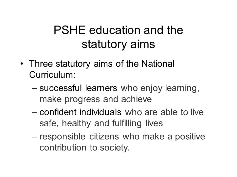 PSHE education and the statutory aims Three statutory aims of the National Curriculum: –successful learners who enjoy learning, make progress and achieve –confident individuals who are able to live safe, healthy and fulfilling lives –responsible citizens who make a positive contribution to society.