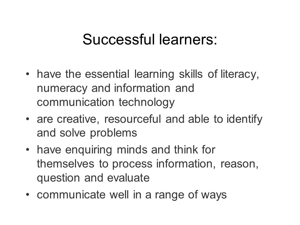Successful learners: have the essential learning skills of literacy, numeracy and information and communication technology are creative, resourceful and able to identify and solve problems have enquiring minds and think for themselves to process information, reason, question and evaluate communicate well in a range of ways