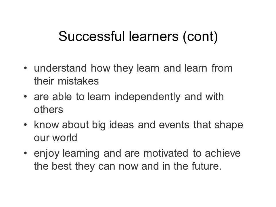 Successful learners (cont) understand how they learn and learn from their mistakes are able to learn independently and with others know about big ideas and events that shape our world enjoy learning and are motivated to achieve the best they can now and in the future.