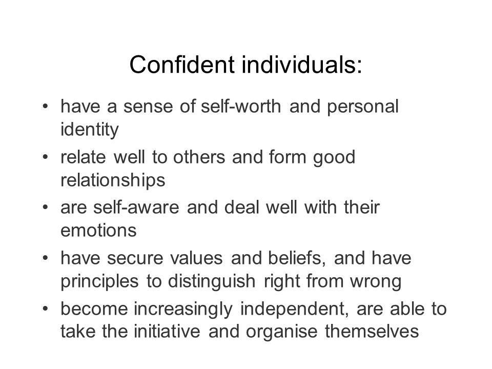 Confident individuals: have a sense of self-worth and personal identity relate well to others and form good relationships are self-aware and deal well with their emotions have secure values and beliefs, and have principles to distinguish right from wrong become increasingly independent, are able to take the initiative and organise themselves