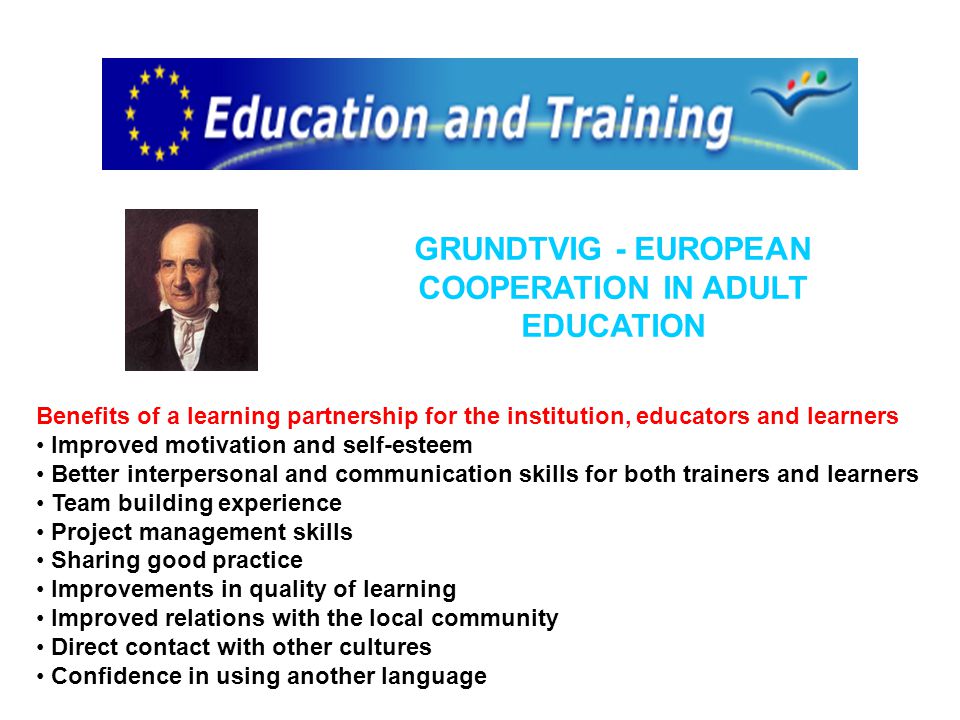 Benefits of a learning partnership for the institution, educators and learners Improved motivation and self-esteem Better interpersonal and communication skills for both trainers and learners Team building experience Project management skills Sharing good practice Improvements in quality of learning Improved relations with the local community Direct contact with other cultures Confidence in using another language GRUNDTVIG - EUROPEAN COOPERATION IN ADULT EDUCATION