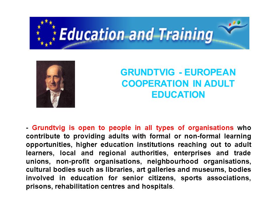 GRUNDTVIG - EUROPEAN COOPERATION IN ADULT EDUCATION - Grundtvig is open to people in all types of organisations who contribute to providing adults with formal or non-formal learning opportunities, higher education institutions reaching out to adult learners, local and regional authorities, enterprises and trade unions, non-profit organisations, neighbourhood organisations, cultural bodies such as libraries, art galleries and museums, bodies involved in education for senior citizens, sports associations, prisons, rehabilitation centres and hospitals.