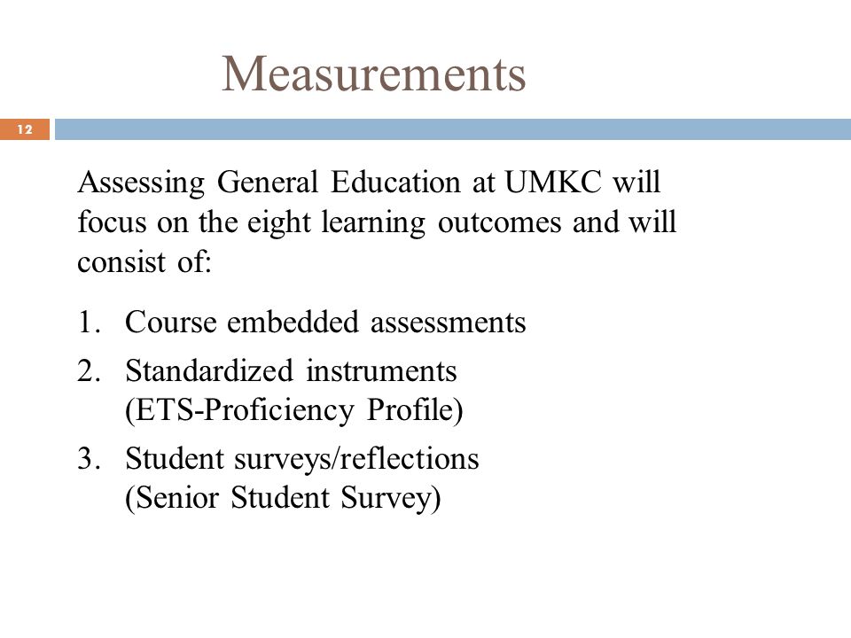 Measurements 12 Assessing General Education at UMKC will focus on the eight learning outcomes and will consist of: 1.Course embedded assessments 2.Standardized instruments (ETS-Proficiency Profile) 3.Student surveys/reflections (Senior Student Survey)