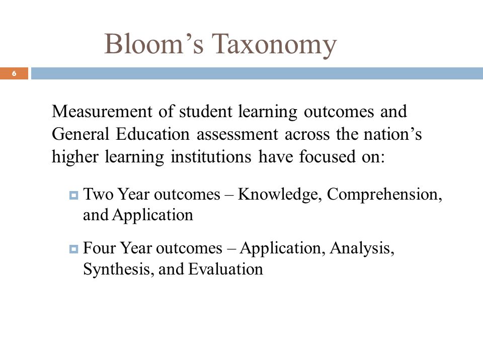 Blooms Taxonomy 6 Measurement of student learning outcomes and General Education assessment across the nations higher learning institutions have focused on: Two Year outcomes – Knowledge, Comprehension, and Application Four Year outcomes – Application, Analysis, Synthesis, and Evaluation
