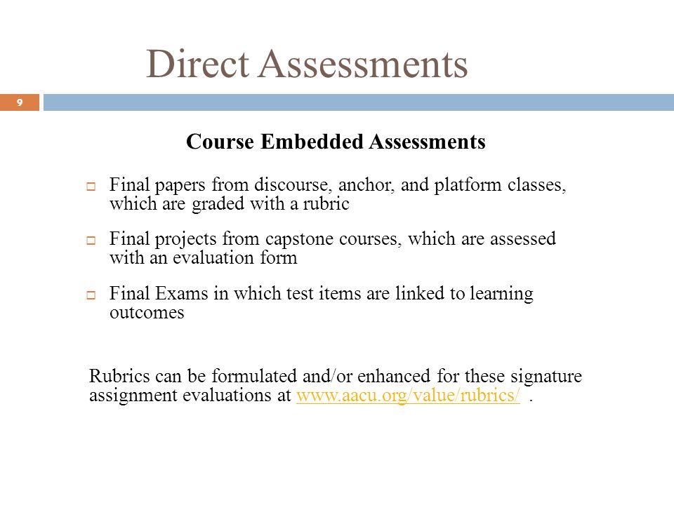 Direct Assessments 9 Course Embedded Assessments Final papers from discourse, anchor, and platform classes, which are graded with a rubric Final projects from capstone courses, which are assessed with an evaluation form Final Exams in which test items are linked to learning outcomes Rubrics can be formulated and/or enhanced for these signature assignment evaluations at
