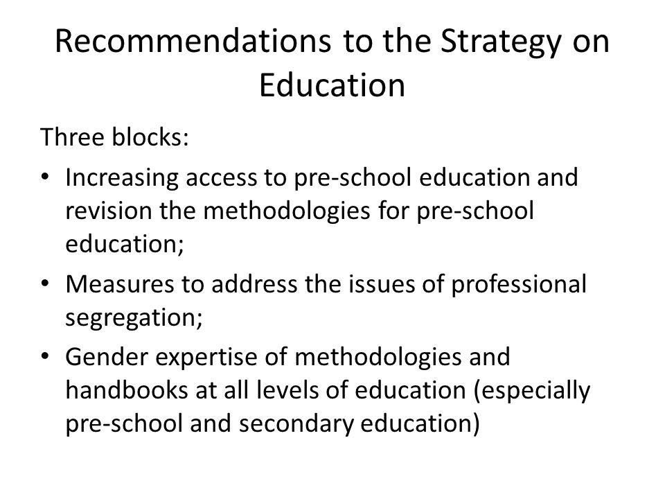 Recommendations to the Strategy on Education Three blocks: Increasing access to pre-school education and revision the methodologies for pre-school education; Measures to address the issues of professional segregation; Gender expertise of methodologies and handbooks at all levels of education (especially pre-school and secondary education)