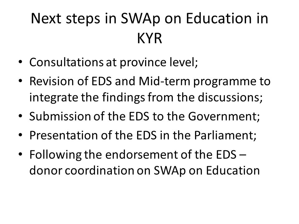 Next steps in SWAp on Education in KYR Consultations at province level; Revision of EDS and Mid-term programme to integrate the findings from the discussions; Submission of the EDS to the Government; Presentation of the EDS in the Parliament; Following the endorsement of the EDS – donor coordination on SWAp on Education