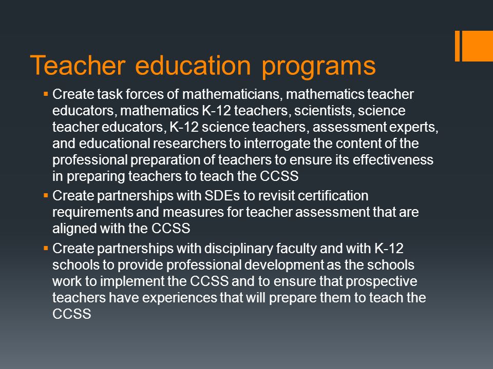Teacher education programs Create task forces of mathematicians, mathematics teacher educators, mathematics K-12 teachers, scientists, science teacher educators, K-12 science teachers, assessment experts, and educational researchers to interrogate the content of the professional preparation of teachers to ensure its effectiveness in preparing teachers to teach the CCSS Create partnerships with SDEs to revisit certification requirements and measures for teacher assessment that are aligned with the CCSS Create partnerships with disciplinary faculty and with K-12 schools to provide professional development as the schools work to implement the CCSS and to ensure that prospective teachers have experiences that will prepare them to teach the CCSS