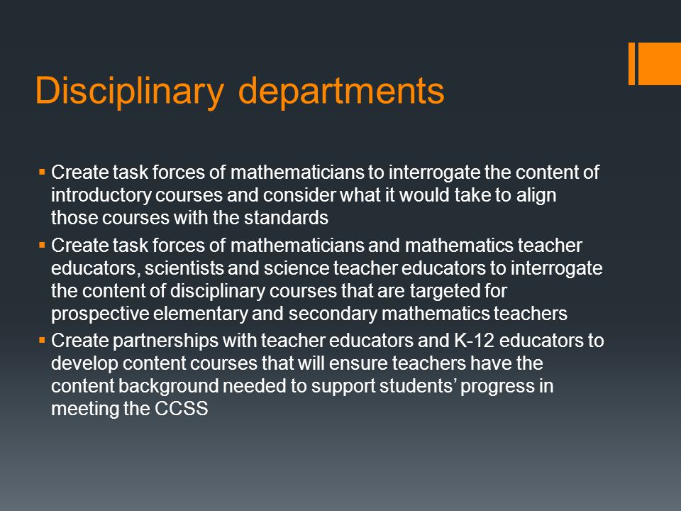 Disciplinary departments Create task forces of mathematicians to interrogate the content of introductory courses and consider what it would take to align those courses with the standards Create task forces of mathematicians and mathematics teacher educators, scientists and science teacher educators to interrogate the content of disciplinary courses that are targeted for prospective elementary and secondary mathematics teachers Create partnerships with teacher educators and K-12 educators to develop content courses that will ensure teachers have the content background needed to support students progress in meeting the CCSS