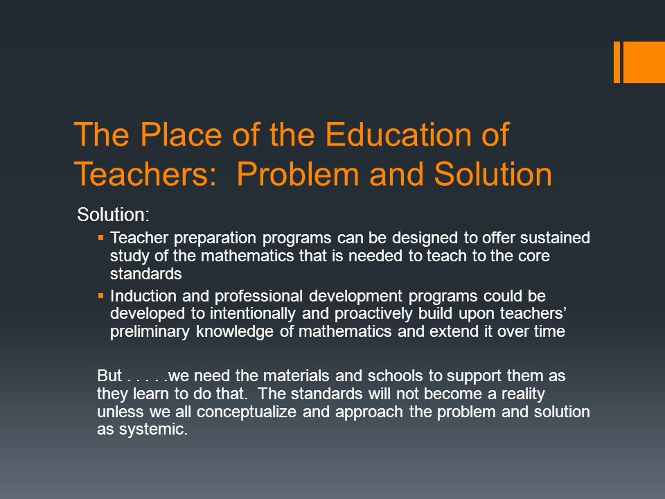 The Place of the Education of Teachers: Problem and Solution Solution: Teacher preparation programs can be designed to offer sustained study of the mathematics that is needed to teach to the core standards Induction and professional development programs could be developed to intentionally and proactively build upon teachers preliminary knowledge of mathematics and extend it over time But.....we need the materials and schools to support them as they learn to do that.