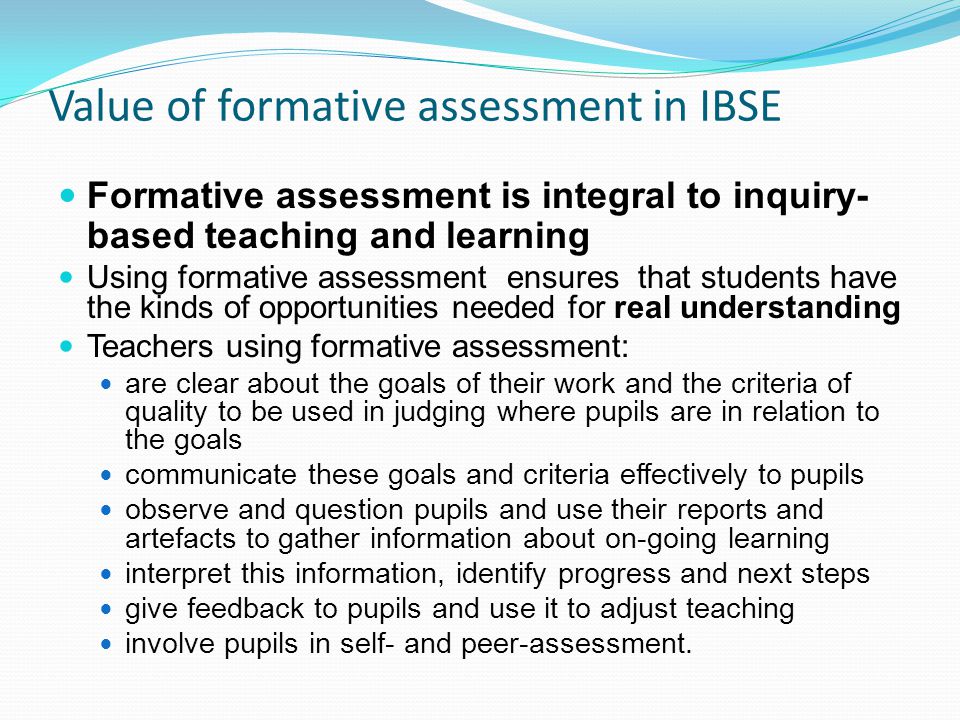 Value of formative assessment in IBSE Formative assessment is integral to inquiry- based teaching and learning Using formative assessment ensures that students have the kinds of opportunities needed for real understanding Teachers using formative assessment: are clear about the goals of their work and the criteria of quality to be used in judging where pupils are in relation to the goals communicate these goals and criteria effectively to pupils observe and question pupils and use their reports and artefacts to gather information about on-going learning interpret this information, identify progress and next steps give feedback to pupils and use it to adjust teaching involve pupils in self- and peer-assessment.