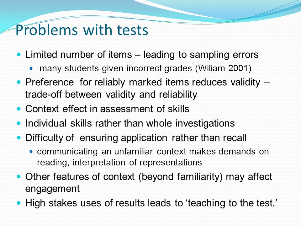 Problems with tests Limited number of items – leading to sampling errors many students given incorrect grades (Wiliam 2001) Preference for reliably marked items reduces validity – trade-off between validity and reliability Context effect in assessment of skills Individual skills rather than whole investigations Difficulty of ensuring application rather than recall communicating an unfamiliar context makes demands on reading, interpretation of representations Other features of context (beyond familiarity) may affect engagement High stakes uses of results leads to teaching to the test.