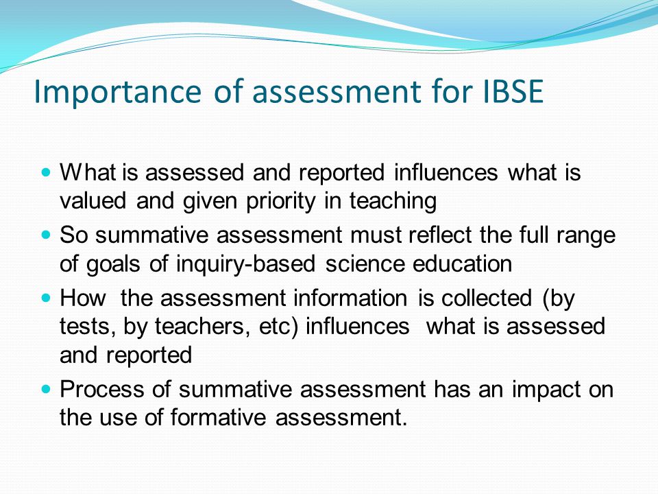 Importance of assessment for IBSE What is assessed and reported influences what is valued and given priority in teaching So summative assessment must reflect the full range of goals of inquiry-based science education How the assessment information is collected (by tests, by teachers, etc) influences what is assessed and reported Process of summative assessment has an impact on the use of formative assessment.