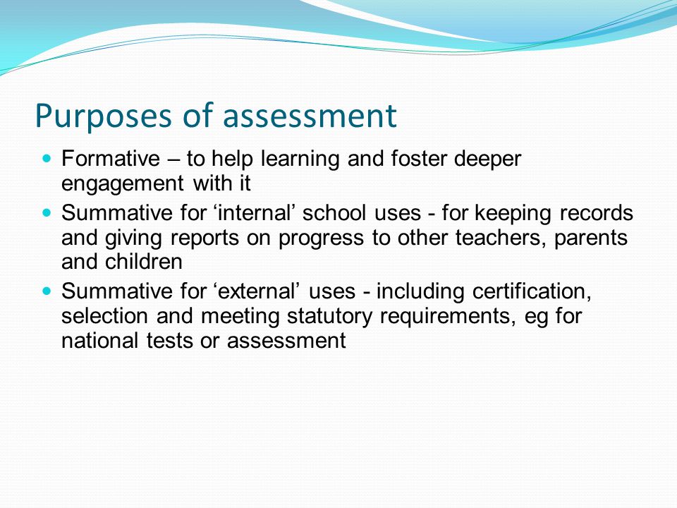 Purposes of assessment Formative – to help learning and foster deeper engagement with it Summative for internal school uses - for keeping records and giving reports on progress to other teachers, parents and children Summative for external uses - including certification, selection and meeting statutory requirements, eg for national tests or assessment