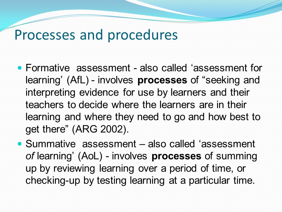 Processes and procedures Formative assessment - also called assessment for learning (AfL) - involves processes of seeking and interpreting evidence for use by learners and their teachers to decide where the learners are in their learning and where they need to go and how best to get there (ARG 2002).