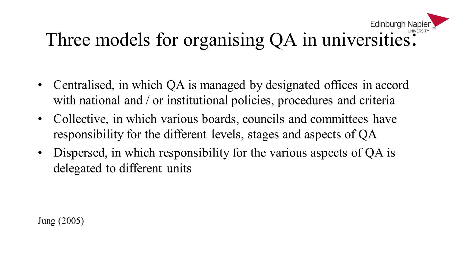Three models for organising QA in universities : Centralised, in which QA is managed by designated offices in accord with national and / or institutional policies, procedures and criteria Collective, in which various boards, councils and committees have responsibility for the different levels, stages and aspects of QA Dispersed, in which responsibility for the various aspects of QA is delegated to different units Jung (2005)