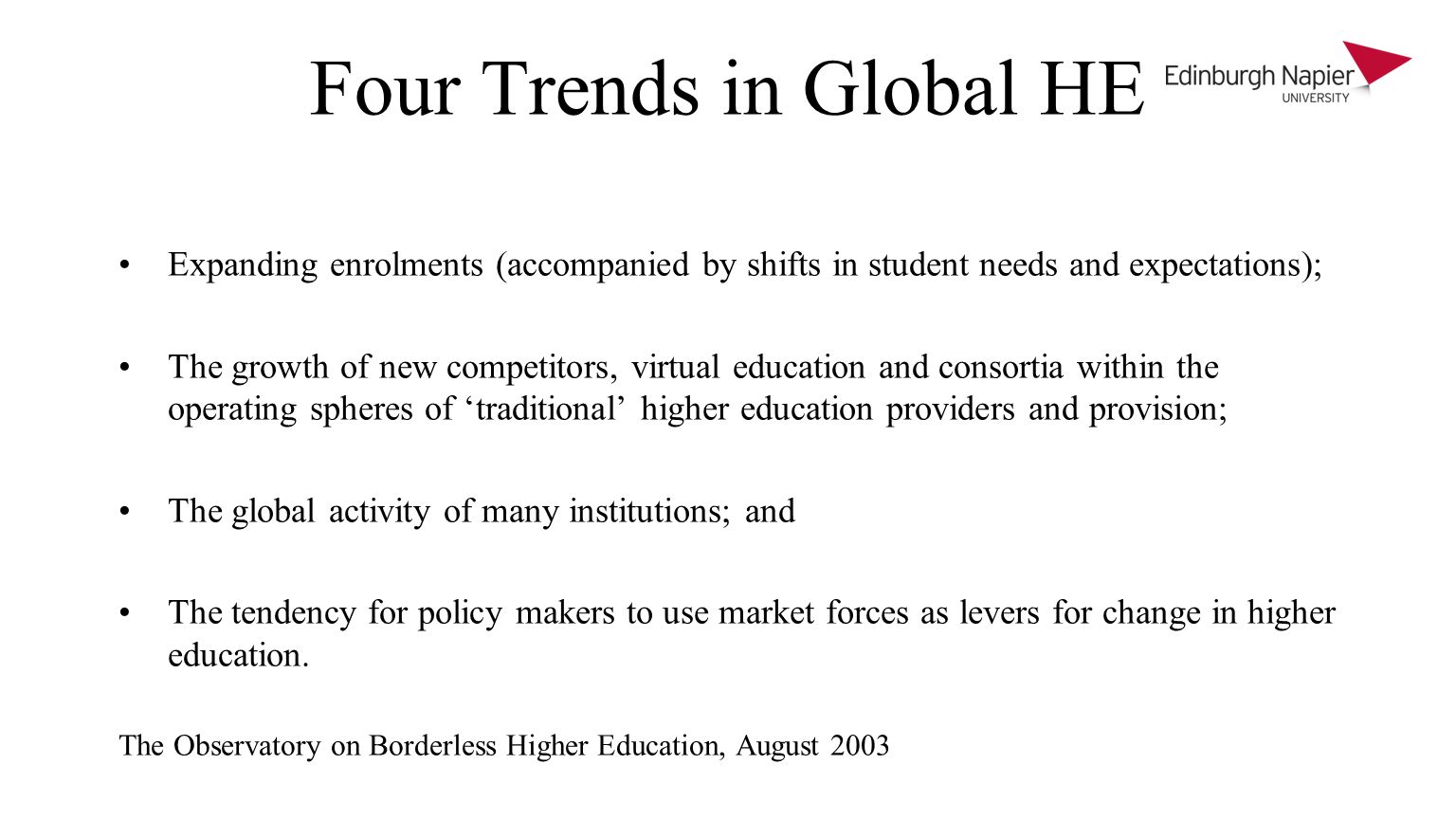 Four Trends in Global HE Expanding enrolments (accompanied by shifts in student needs and expectations); The growth of new competitors, virtual education and consortia within the operating spheres of traditional higher education providers and provision; The global activity of many institutions; and The tendency for policy makers to use market forces as levers for change in higher education.