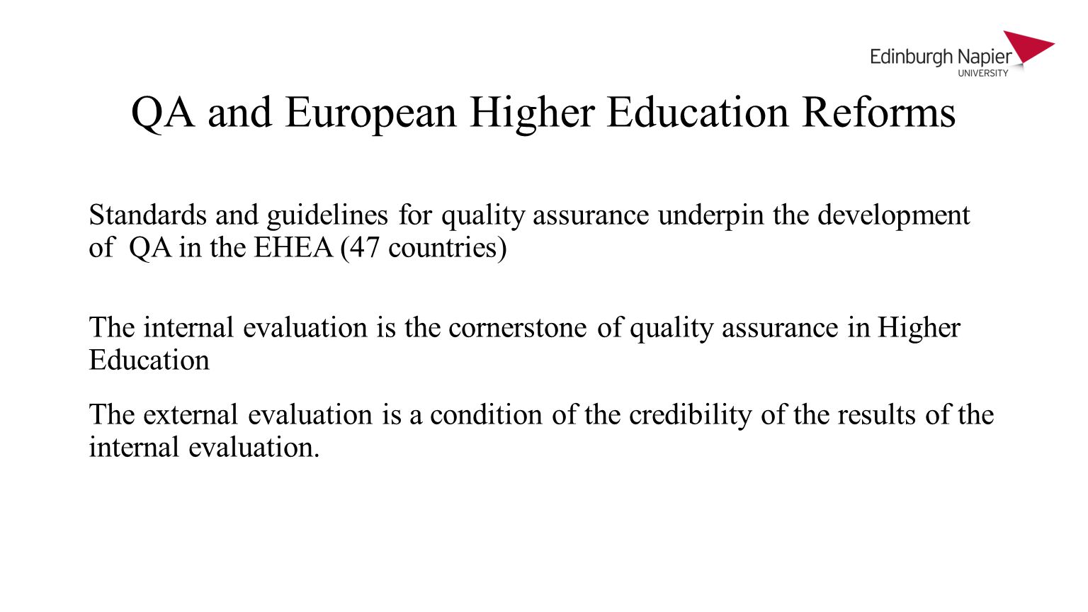 QA and European Higher Education Reforms Standards and guidelines for quality assurance underpin the development of QA in the EHEA (47 countries) The internal evaluation is the cornerstone of quality assurance in Higher Education The external evaluation is a condition of the credibility of the results of the internal evaluation.