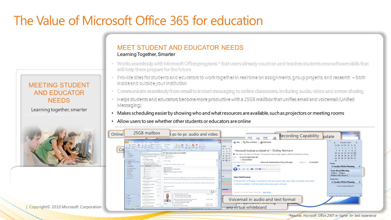| Copyright© 2010 Microsoft Corporation GETTING MORE FOR LESS Deliver more IT functionality at reduced cost MEETING STUDENT AND EDUCATOR NEEDS Learning together, smarter The Value of Microsoft Office 365 for education LEARNING FROM ANYWHERE * Solve problems from more places ENTERPRISE CLASS SECURITY, RELIABILITY, AND PRIVACY Keeps you in control MEET STUDENT AND EDUCATOR NEEDS Learning Together, Smarter Works seamlessly with Microsoft Office programs * that users already count on and teaches students new software skills that will help them prepare for the future Provide sites for students and educators to work together in real time on assignments, group projects, and research – both inside and outside your institution Communicate seamlessly from  to instant messaging to online classrooms, including audio, video and screen sharing Helps students and educators become more productive with a 25GB mailbox that unifies  and voic (Unified Messaging) Makes scheduling easier by showing who and what resources are available, such as projectors or meeting rooms Allow users to see whether other students or educators are online Works seamlessly with Microsoft Office programs * that users already count on and teaches students new software skills that will help them prepare for the future Provide sites for students and educators to work together in real time on assignments, group projects, and research – both inside and outside your institution Communicate seamlessly from  to instant messaging to online classrooms, including audio, video and screen sharing Helps students and educators become more productive with a 25GB mailbox that unifies  and voic (Unified Messaging) Makes scheduling easier by showing who and what resources are available, such as projectors or meeting rooms Allow users to see whether other students or educators are online Works seamlessly with Microsoft Office programs * that users already count on and teaches students new software skills that will help them prepare for the future Provide sites for students and educators to work together in real time on assignments, group projects, and research – both inside and outside your institution Communicate seamlessly from  to instant messaging to online classrooms, including audio, video and screen sharing Helps students and educators become more productive with a 25GB mailbox that unifies  and voic (Unified Messaging) Makes scheduling easier by showing who and what resources are available, such as projectors or meeting rooms Allow users to see whether other students or educators are online Works seamlessly with Microsoft Office programs * that users already count on and teaches students new software skills that will help them prepare for the future Provide sites for students and educators to work together in real time on assignments, group projects, and research – both inside and outside your institution Communicate seamlessly from  to instant messaging to online classrooms, including audio, video and screen sharing Helps students and educators become more productive with a 25GB mailbox that unifies  and voic (Unified Messaging) Makes scheduling easier by showing who and what resources are available, such as projectors or meeting rooms Allow users to see whether other students or educators are online Works seamlessly with Microsoft Office programs * that users already count on and teaches students new software skills that will help them prepare for the future Provide sites for students and educators to work together in real time on assignments, group projects, and research – both inside and outside your institution Communicate seamlessly from  to instant messaging to online classrooms, including audio, video and screen sharing Helps students and educators become more productive with a 25GB mailbox that unifies  and voic (Unified Messaging) Makes scheduling easier by showing who and what resources are available, such as projectors or meeting rooms Allow users to see whether other students or educators are online *Requires Microsoft Office 2007 or higher for best experience Co-Authoring in Word Presence Sharing options Collaboration support Status update Activities My Sites in SharePoint Online meeting presentation with pc-to-pc audio and video Desktop and Application sharing and virtual whiteboard Recording Capability Instant messaging Easily connect with others across the institution with calendar sharing and publishing in Outlook Allow presence awareness across the institution 25GB mailbox Voic in audio and text format