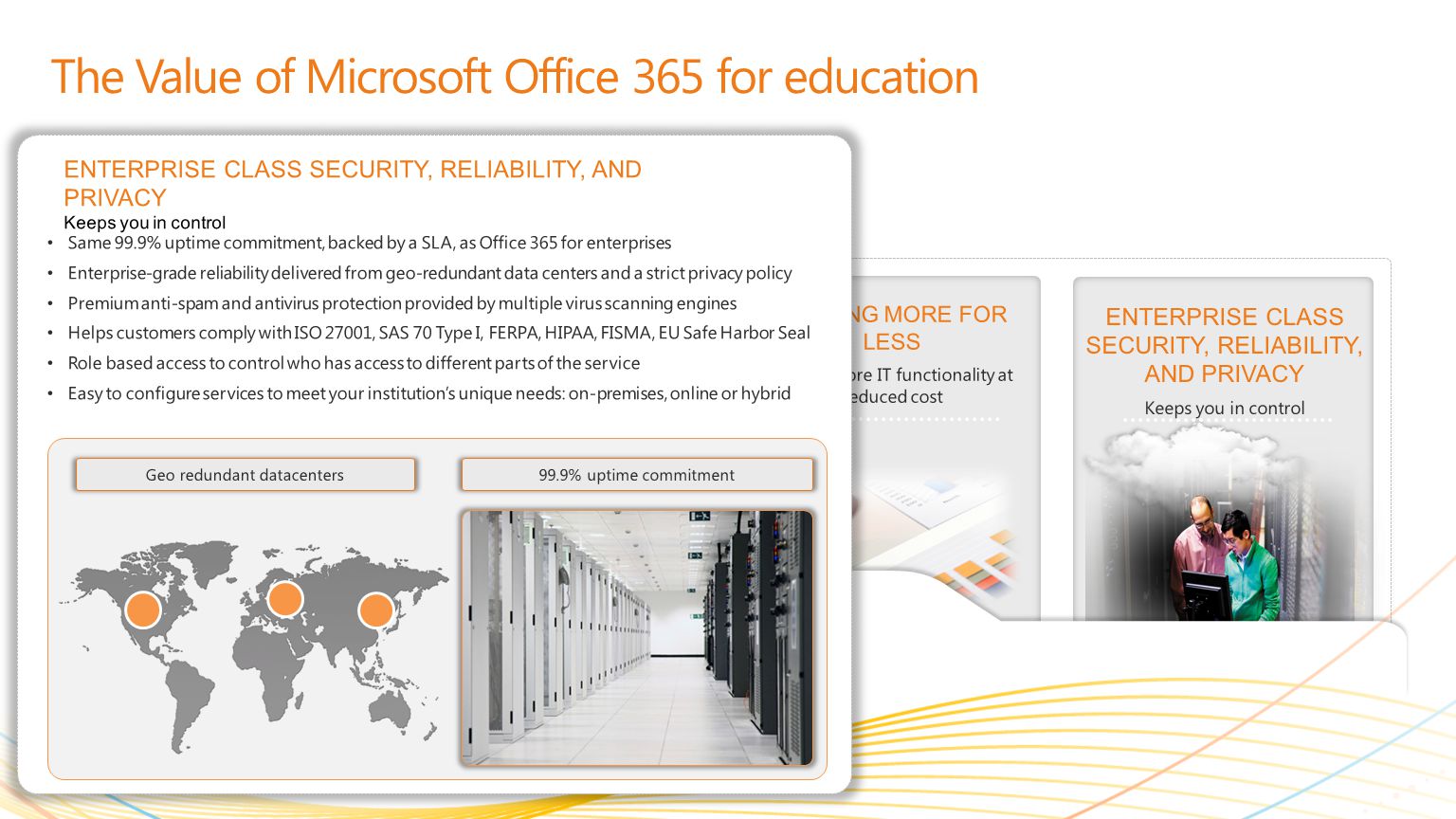 | Copyright© 2010 Microsoft Corporation GETTING MORE FOR LESS Deliver more IT functionality at reduced cost MEETING STUDENT AND EDUCATOR NEEDS Learning together, smarter LEARNING FROM ANYWHERE * Solve problems from more places ENTERPRISE CLASS SECURITY, RELIABILITY, AND PRIVACY Keeps you in control The Value of Microsoft Office 365 for education Same 99.9% uptime commitment, backed by a SLA, as Office 365 for enterprises Enterprise-grade reliability delivered from geo-redundant data centers and a strict privacy policy Premium anti-spam and antivirus protection provided by multiple virus scanning engines Helps customers comply with ISO 27001, SAS 70 Type I, FERPA, HIPAA, FISMA, EU Safe Harbor Seal Role based access to control who has access to different parts of the service Easy to configure services to meet your institutions unique needs: on-premises, online or hybrid ENTERPRISE CLASS SECURITY, RELIABILITY, AND PRIVACY Keeps you in control 99.9% uptime commitmentGeo redundant datacenters
