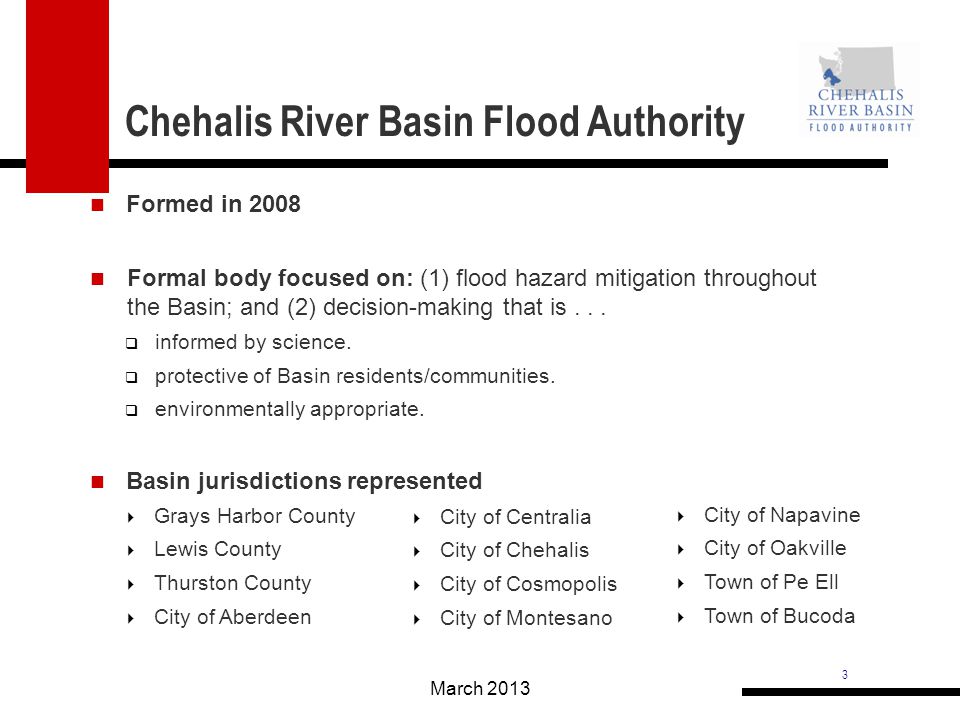 3 Chehalis River Basin Flood Authority March 2013 Grays Harbor County Lewis County Thurston County City of Aberdeen City of Napavine City of Oakville Town of Pe Ell Town of Bucoda Formed in 2008 Formal body focused on: (1) flood hazard mitigation throughout the Basin; and (2) decision-making that is...
